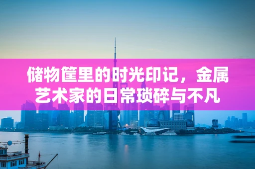 储物筐里的时光印记，金属艺术家的日常琐碎与不凡