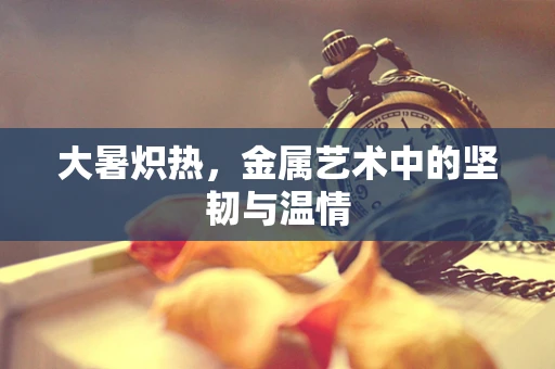 大暑炽热，金属艺术中的坚韧与温情