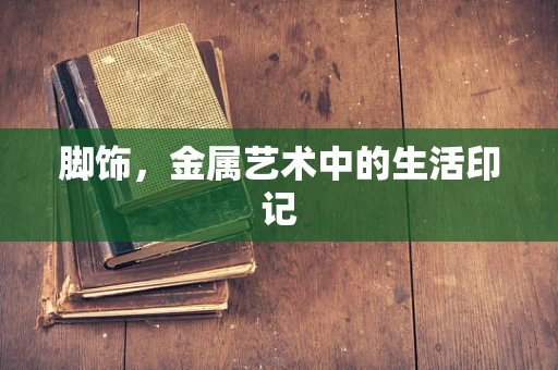 脚饰，金属艺术中的生活印记