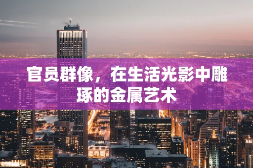 官员群像，在生活光影中雕琢的金属艺术