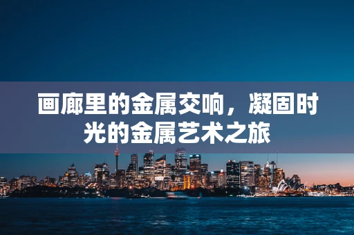 画廊里的金属交响，凝固时光的金属艺术之旅