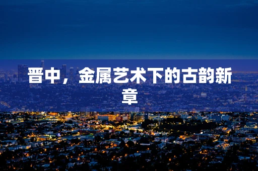 晋中，金属艺术下的古韵新章