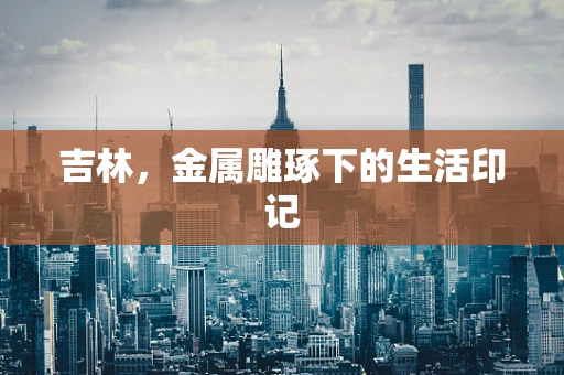 吉林，金属雕琢下的生活印记