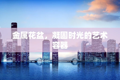 金属花盆，凝固时光的艺术容器