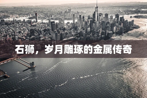 石狮，岁月雕琢的金属传奇