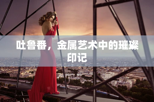 吐鲁番，金属艺术中的璀璨印记