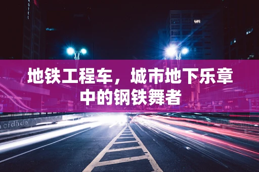地铁工程车，城市地下乐章中的钢铁舞者