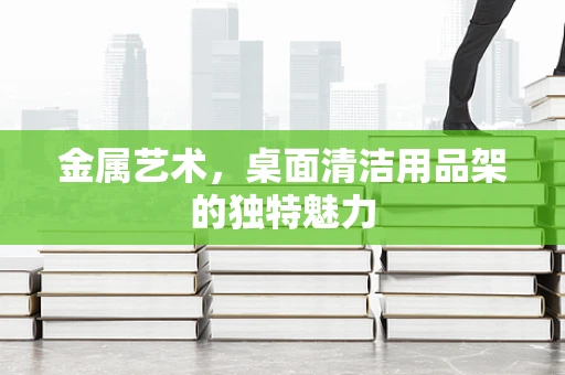 金属艺术，桌面清洁用品架的独特魅力
