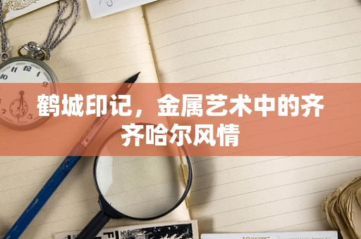 鹤城印记，金属艺术中的齐齐哈尔风情
