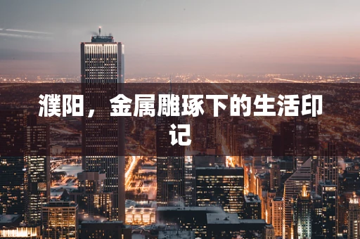濮阳，金属雕琢下的生活印记