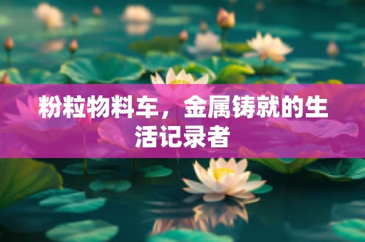 粉粒物料车，金属铸就的生活记录者