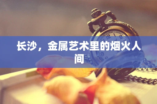长沙，金属艺术里的烟火人间