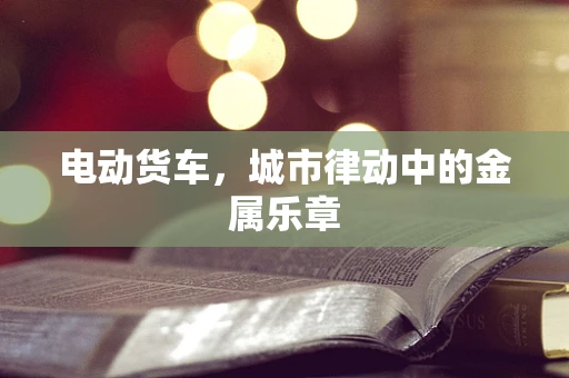 电动货车，城市律动中的金属乐章