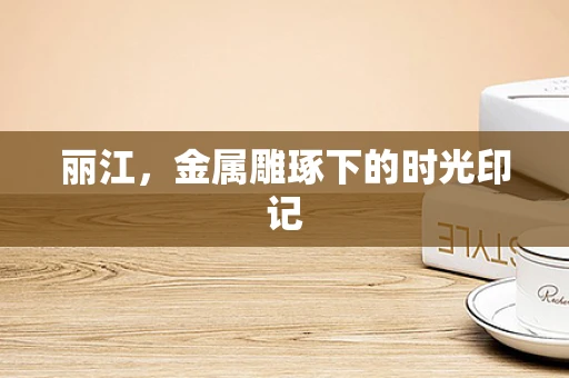 丽江，金属雕琢下的时光印记