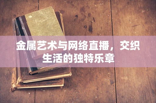 金属艺术与网络直播，交织生活的独特乐章