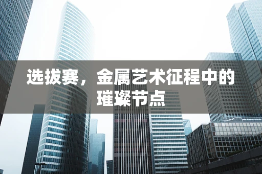 选拔赛，金属艺术征程中的璀璨节点