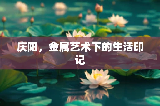 庆阳，金属艺术下的生活印记