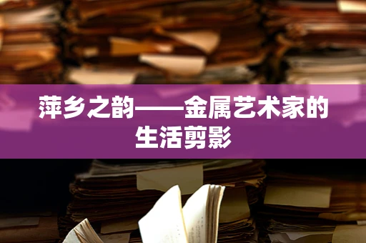 萍乡之韵——金属艺术家的生活剪影