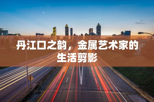 丹江口之韵，金属艺术家的生活剪影