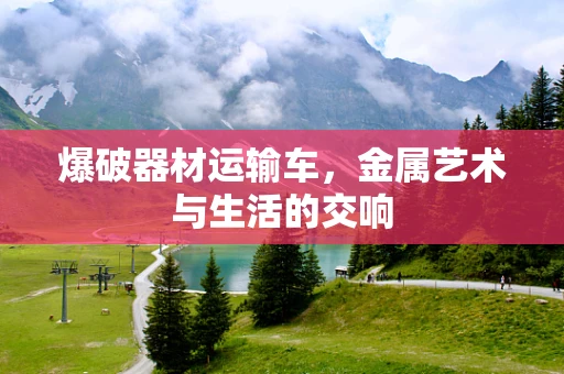 爆破器材运输车，金属艺术与生活的交响