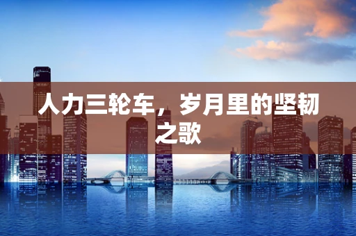 人力三轮车，岁月里的坚韧之歌