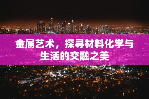 金属艺术，探寻材料化学与生活的交融之美