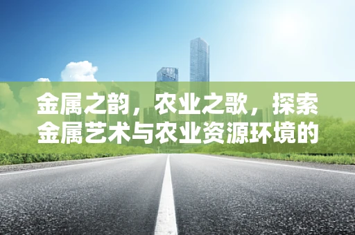 金属之韵，农业之歌，探索金属艺术与农业资源环境的和谐共生