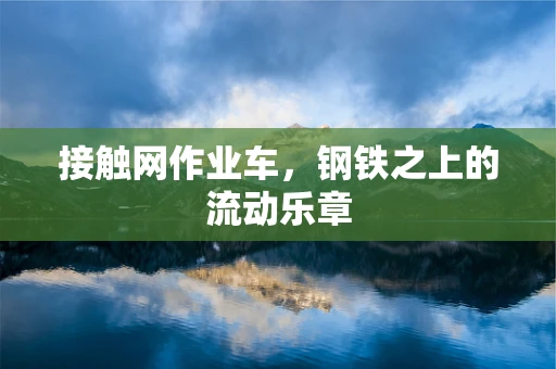 接触网作业车，钢铁之上的流动乐章