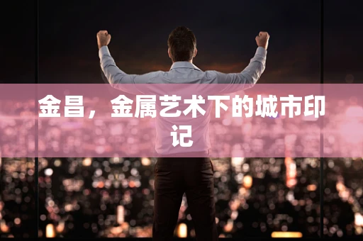 金昌，金属艺术下的城市印记