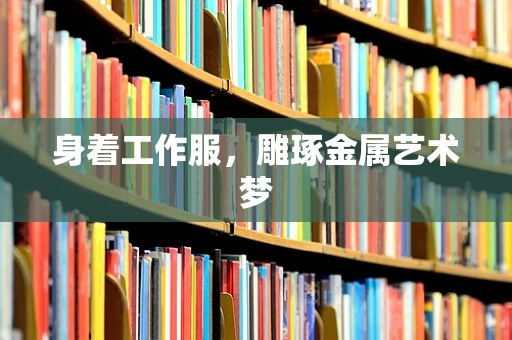 身着工作服，雕琢金属艺术梦