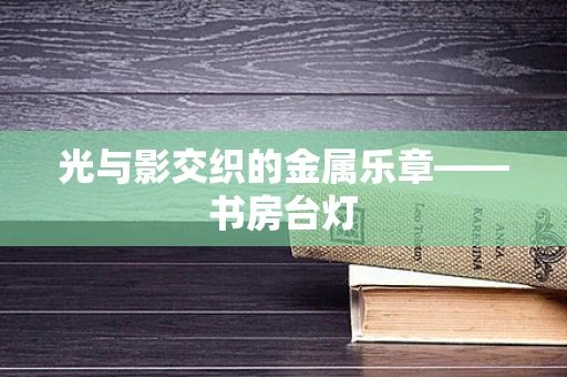 光与影交织的金属乐章——书房台灯
