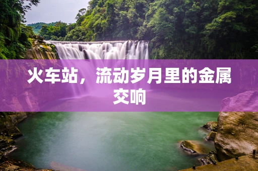 火车站，流动岁月里的金属交响