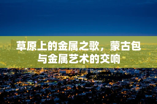草原上的金属之歌，蒙古包与金属艺术的交响