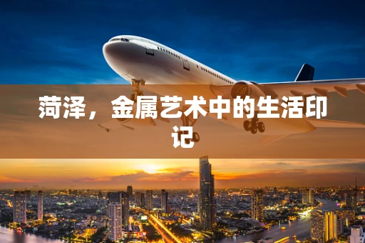 菏泽，金属艺术中的生活印记