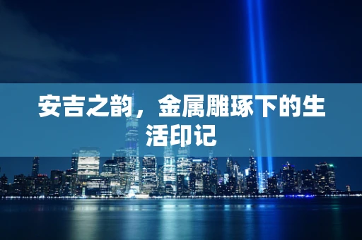 安吉之韵，金属雕琢下的生活印记