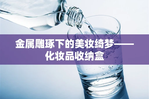 金属雕琢下的美妆绮梦——化妆品收纳盒