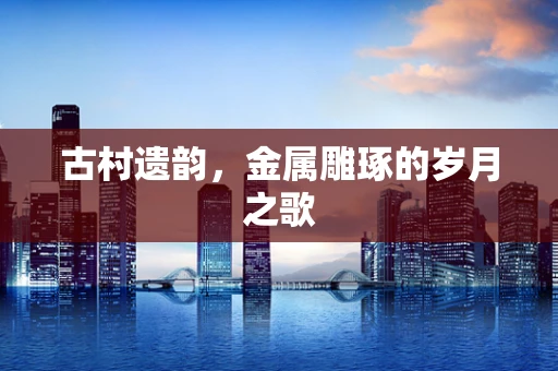 古村遗韵，金属雕琢的岁月之歌