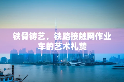 铁骨铸艺，铁路接触网作业车的艺术礼赞