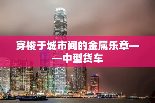 穿梭于城市间的金属乐章——中型货车