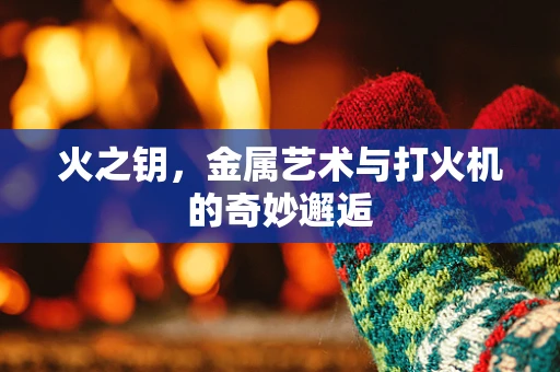 火之钥，金属艺术与打火机的奇妙邂逅