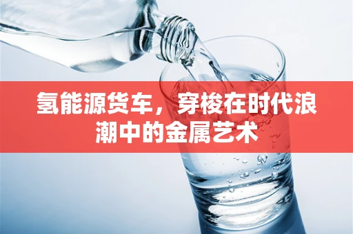 氢能源货车，穿梭在时代浪潮中的金属艺术