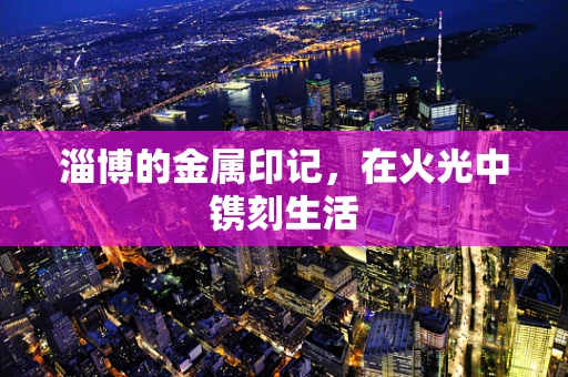 淄博的金属印记，在火光中镌刻生活