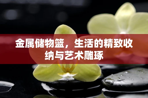 金属储物篮，生活的精致收纳与艺术雕琢