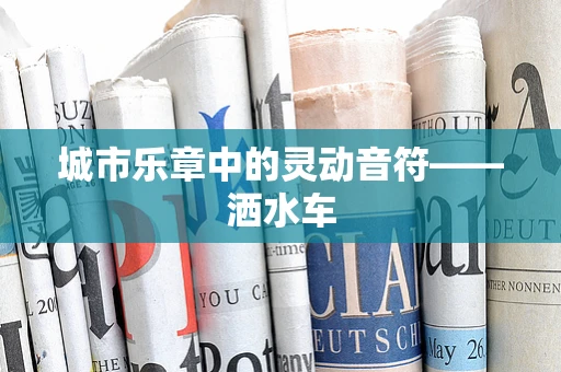 城市乐章中的灵动音符——洒水车