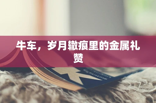 牛车，岁月辙痕里的金属礼赞