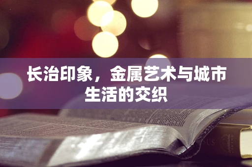 长治印象，金属艺术与城市生活的交织