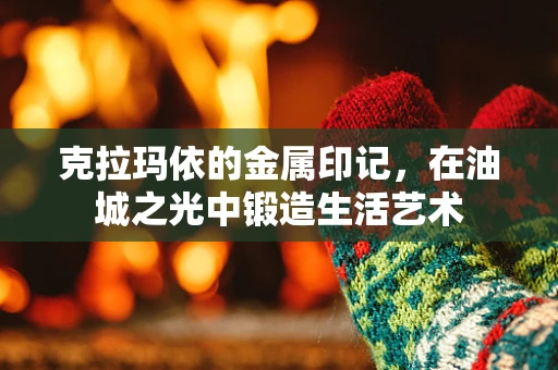 克拉玛依的金属印记，在油城之光中锻造生活艺术