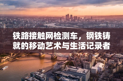 铁路接触网检测车，钢铁铸就的移动艺术与生活记录者