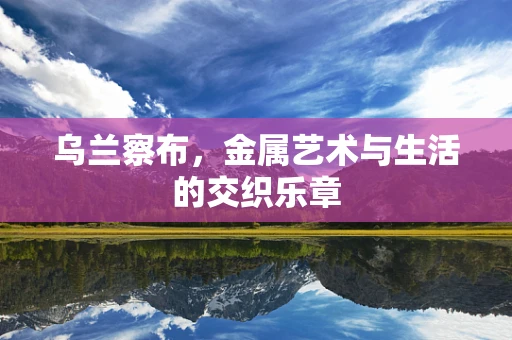 乌兰察布，金属艺术与生活的交织乐章