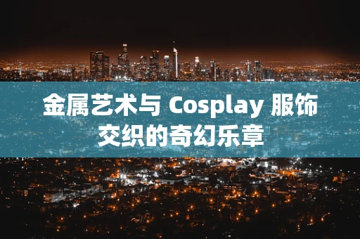 金属艺术与 Cosplay 服饰交织的奇幻乐章